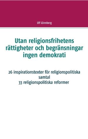 Utan religionsfrihetens rättigheter och begränsningar ingen demokrati : 26 inspirationstexter för religionspolitiska samtal - 33 relgionspolitiska förslag